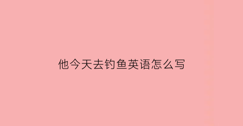 “他今天去钓鱼英语怎么写(他昨天去钓鱼用英语怎么说)