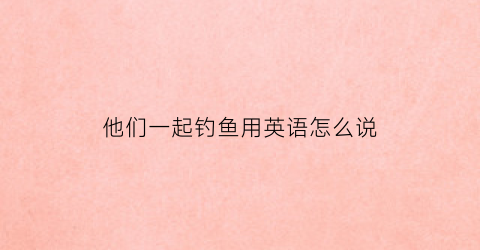 他们一起钓鱼用英语怎么说(她们一起去钓鱼用英文怎么说)