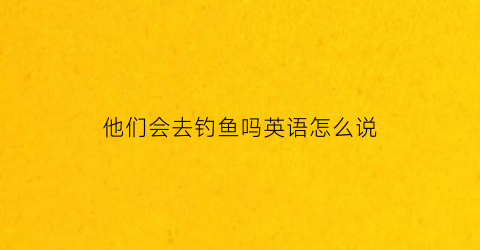 他们会去钓鱼吗英语怎么说(他们会去钓鱼吗英语怎么说怎么写)
