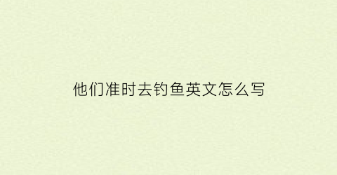 他们准时去钓鱼英文怎么写(他们准备去钓鱼英语)