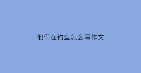 他们在钓鱼怎么写作文(看图写话他们在钓鱼怎么写)
