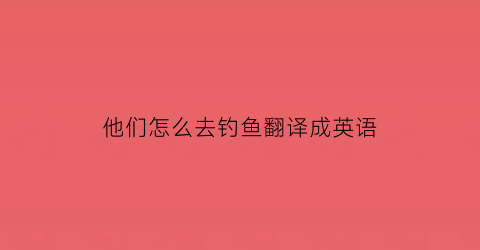 他们怎么去钓鱼翻译成英语(他们想去钓鱼用英语怎么说)