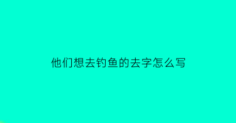 他们想去钓鱼的去字怎么写