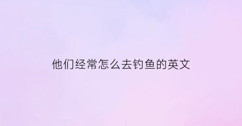 “他们经常怎么去钓鱼的英文(他们经常去钓鱼用英语怎么说)