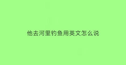 他去河里钓鱼用英文怎么说(他在河里钓鱼英文)