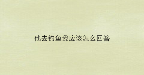 他去钓鱼我应该怎么回答(他去钓鱼我应该怎么回答她)