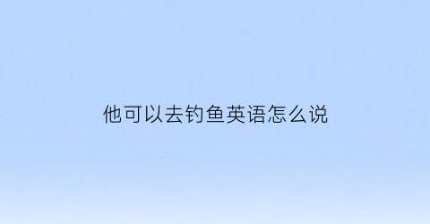 他可以去钓鱼英语怎么说(我可以去钓鱼英语)