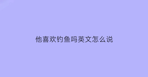 他喜欢钓鱼吗英文怎么说(他喜欢钓鱼用英文怎么说)
