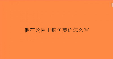 “他在公园里钓鱼英语怎么写(他在公园里钓鱼英语怎么写单词)