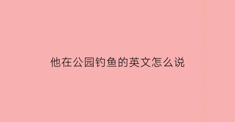 “他在公园钓鱼的英文怎么说(他在公园钓鱼的英文怎么说怎么写)