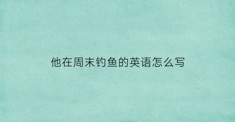 他在周末钓鱼的英语怎么写(他周末去钓鱼的英文)
