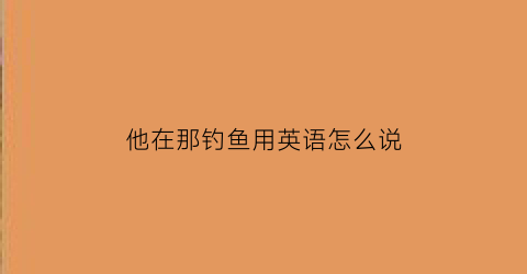 “他在那钓鱼用英语怎么说(他在钓鱼的英语怎么写)