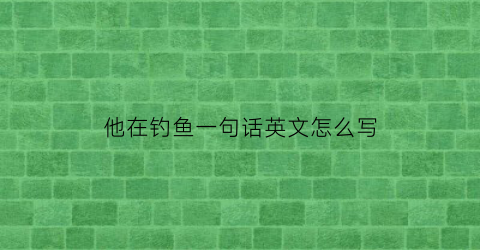 “他在钓鱼一句话英文怎么写(他在钓鱼什么意思)