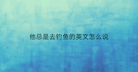 他总是去钓鱼的英文怎么说(他经常去钓鱼用英文怎么说)
