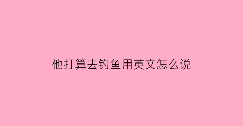 他打算去钓鱼用英文怎么说(他打算去钓鱼用英文怎么说怎么写)