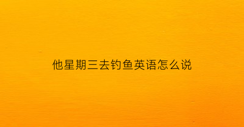 他星期三去钓鱼英语怎么说(他星期三去钓鱼用英语怎么说)
