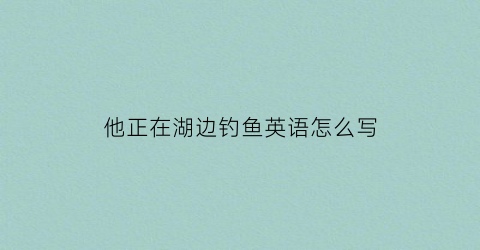他正在湖边钓鱼英语怎么写(他正在钓鱼怎么说)