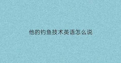 “他的钓鱼技术英语怎么说(他钓了许多鱼的英文)