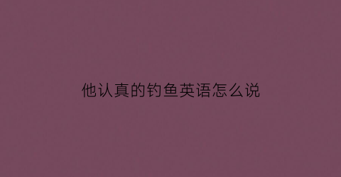 他认真的钓鱼英语怎么说(他在钓鱼的英语)