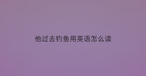 “他过去钓鱼用英语怎么读(他过去钓鱼用英语怎么读呢)