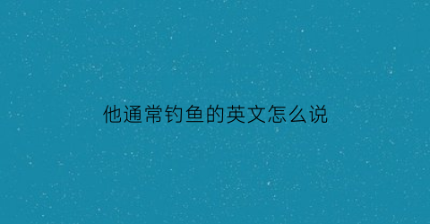 他通常钓鱼的英文怎么说(他常常去钓鱼的英语)