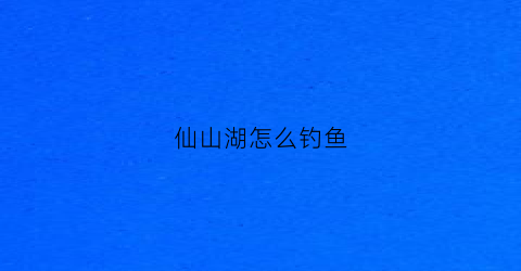 仙山湖怎么钓鱼(仙山湖水库多大)
