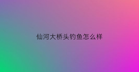 仙河大桥头钓鱼怎么样(仙河大道)