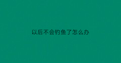 以后不会钓鱼了怎么办(不会钓鱼怎么学)