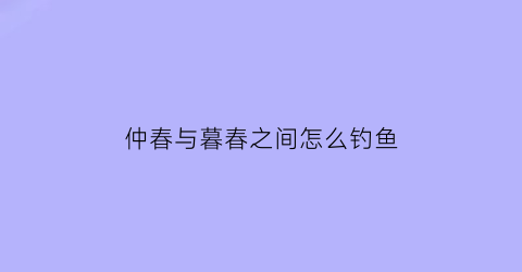 “仲春与暮春之间怎么钓鱼(仲春与暮春之交是什么节日)