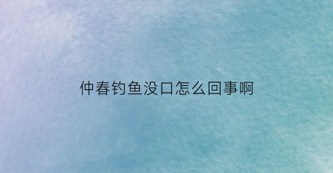 “仲春钓鱼没口怎么回事啊(仲春钓鱼用什么饵料好)