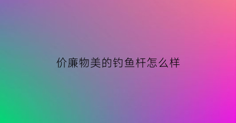 价廉物美的钓鱼杆怎么样(价高和价低鱼竿区别)
