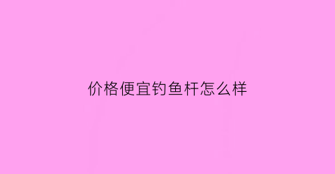 价格便宜钓鱼杆怎么样(便宜鱼竿买什么牌子的)