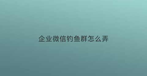 “企业微信钓鱼群怎么弄(企业微信钓鱼群怎么弄的)