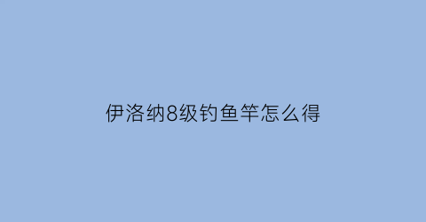 伊洛纳8级钓鱼竿怎么得(伊洛纳七级钓竿)