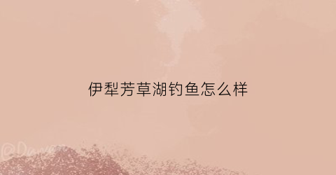 伊犁芳草湖钓鱼怎么样(伊宁芳草湖)
