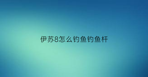 “伊苏8怎么钓鱼钓鱼杆(伊苏8钓不到鱼)