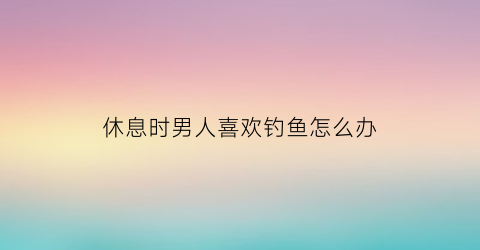 休息时男人喜欢钓鱼怎么办(男的喜欢钓鱼怎么办)