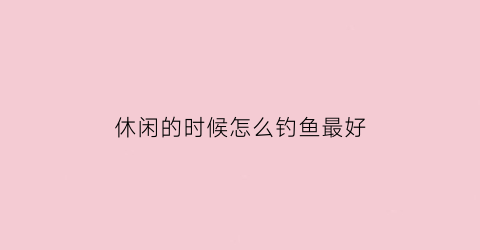 休闲的时候怎么钓鱼最好(休闲垂钓快速调漂方法)