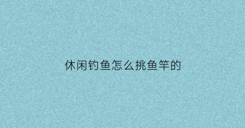 休闲钓鱼怎么挑鱼竿的(休闲钓鱼竿怎样的调性才好用)