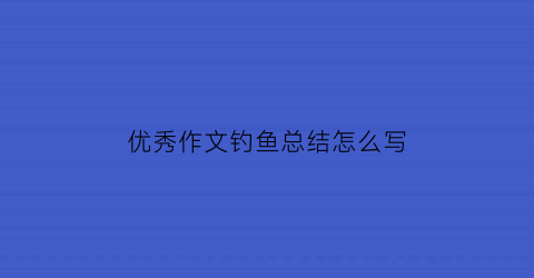 优秀作文钓鱼总结怎么写(钓鱼作文结尾人生感悟)
