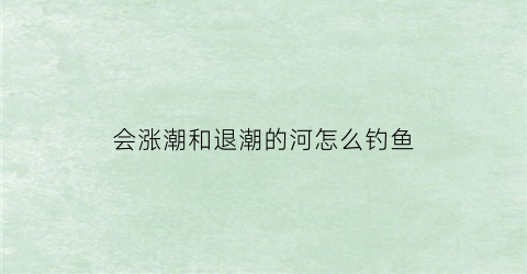 会涨潮和退潮的河怎么钓鱼(涨潮退潮哪个好钓鱼)