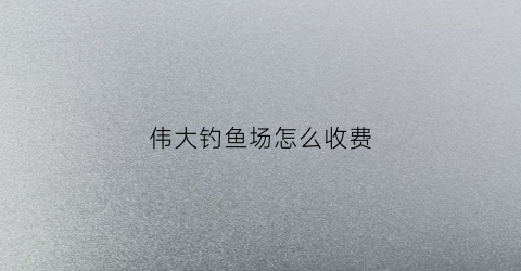 伟大钓鱼场怎么收费(大伟野钓)