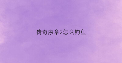 传奇序章2怎么钓鱼(传奇序章怎么升级快)