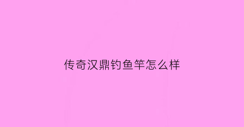 传奇汉鼎钓鱼竿怎么样(汉鼎鱼竿测评视频)