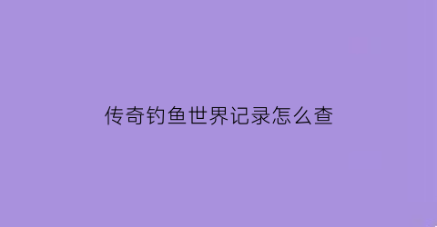 “传奇钓鱼世界记录怎么查(传奇钓鱼好玩吗)