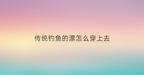 “传统钓鱼的漂怎么穿上去(传统钓鱼漂怎么调)