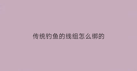 传统钓鱼的线组怎么绑的(钓鱼线组绑法视频教程)