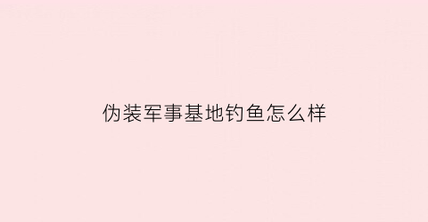 伪装军事基地钓鱼怎么样(伪装部队怎么样)