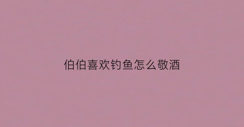 伯伯喜欢钓鱼怎么敬酒(钓鱼大伯)