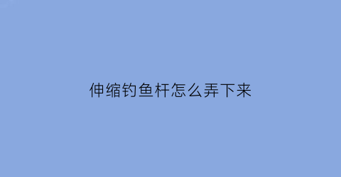 伸缩钓鱼杆怎么弄下来(伸缩钓鱼杆怎么弄下来的)